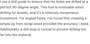 I use a drill guide to ensure that my holes are drilled at a perfect 90-degree angle. This tool is invaluable when drilling for dowels, and it's a relatively inexpensive investment. For angled holes, I've found that creating a simple jig from scrap wood provides the accuracy I need. Additionally, a drill stop is crucial to prevent drilling too far into the material.