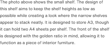 The photo above shows the small shelf. The design of this shelf aims to keep the shelf heights as low as possible while creating a look where the narrow shelves appear to stack neatly. It is designed to store A3, though it can hold two A4 sheets per shelf. The front of the shelf is designed with the golden ratio in mind, allowing it to function as a piece of interior furniture. 