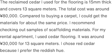 The reclaimed cedar I used for the flooring is 15mm thick and covers 13 square meters. The total cost was around ¥80,000. Compared to buying a carpet, I could get the materials for about the same price. I recommend checking out samples of scaffolding materials. For my rental apartment, I used cedar flooring. It was around ¥30,000 for 13 square meters. I chose red cedar because I prefer the reddish hue.