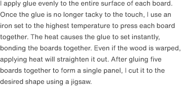 I apply glue evenly to the entire surface of each board. Once the glue is no longer tacky to the touch, I use an iron set to the highest temperature to press each board together. The heat causes the glue to set instantly, bonding the boards together. Even if the wood is warped, applying heat will straighten it out. After gluing five boards together to form a single panel, I cut it to the desired shape using a jigsaw.