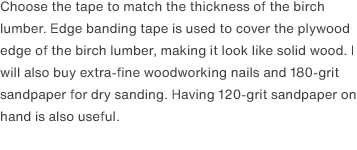 Choose the tape to match the thickness of the birch lumber. Edge banding tape is used to cover the plywood edge of the birch lumber, making it look like solid wood. I will also buy extra-fine woodworking nails and 180-grit sandpaper for dry sanding. Having 120-grit sandpaper on hand is also useful. 
