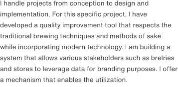 I handle projects from conception to design and implementation. For this specific project, I have developed a quality improvement tool that respects the traditional brewing techniques and methods of sake while incorporating modern technology. I am building a system that allows various stakeholders such as breIries and stores to leverage data for branding purposes. I offer a mechanism that enables the utilization.
