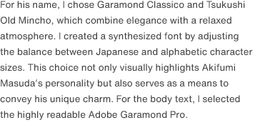 For his name, I chose Garamond Classico and Tsukushi Old Mincho, which combine elegance with a relaxed atmosphere. I created a synthesized font by adjusting the balance between Japanese and alphabetic character sizes. This choice not only visually highlights Akifumi Masuda’s personality but also serves as a means to convey his unique charm. For the body text, I selected the highly readable Adobe Garamond Pro.