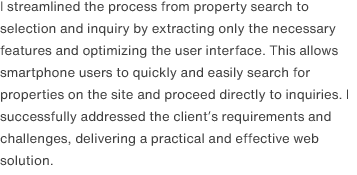 I streamlined the process from property search to selection and inquiry by extracting only the necessary features and optimizing the user interface. This allows smartphone users to quickly and easily search for properties on the site and proceed directly to inquiries. I successfully addressed the client’s requirements and challenges, delivering a practical and effective web solution.