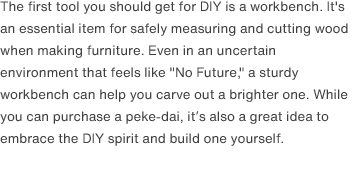 The first tool you should get for DIY is a workbench. It's an essential item for safely measuring and cutting wood when making furniture. Even in an uncertain environment that feels like "No Future," a sturdy workbench can help you carve out a brighter one. While you can purchase a peke-dai, it’s also a great idea to embrace the DIY spirit and build one yourself. 