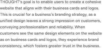 THOUGHT's goal is to enable users to create a cohesive website that aligns with their business cards and logos. This is crucial for a business’s branding strategy, as a unified design leaves a strong impression on customers, conveying professionalism and reliability. When customers see the same design elements on the website as on business cards and logos, they experience brand consistency, which fosters greater trust in the business.