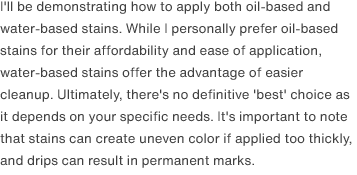 I'll be demonstrating how to apply both oil-based and water-based stains. While I personally prefer oil-based stains for their affordability and ease of application, water-based stains offer the advantage of easier cleanup. Ultimately, there's no definitive 'best' choice as it depends on your specific needs. It's important to note that stains can create uneven color if applied too thickly, and drips can result in permanent marks.