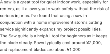 A saw is a great tool for quiet indoor work, especially for renters, as it allows you to work safely without the risk of serious injuries. I've found that using a saw in conjunction with a home improvement store's cutting service significantly expands my project possibilities. The Saw guide is a helpful tool for beginners as it keeps the blade steady. Saws typically cost around ¥2,000, and replacement blades are about ¥1,000.