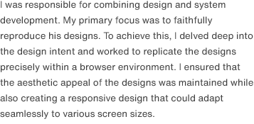 I was responsible for combining design and system development. My primary focus was to faithfully reproduce his designs. To achieve this, I delved deep into the design intent and worked to replicate the designs precisely within a browser environment. I ensured that the aesthetic appeal of the designs was maintained while also creating a responsive design that could adapt seamlessly to various screen sizes.