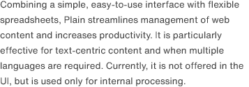 Combining a simple, easy-to-use interface with flexible spreadsheets, Plain streamlines management of web content and increases productivity. It is particularly effective for text-centric content and when multiple languages are required. Currently, it is not offered in the UI, but is used only for internal processing.