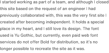I started working as part of a team, and although I closed this site based on the request of an engineer I had previously collaborated with, this was the very first site I created after becoming independent. It holds a special place in my heart, and I still love its design. The font used is Yu Gothic, but currently, even paid web font services do not offer Bold for distribution, so it’s no longer possible to recreate the site as it was.