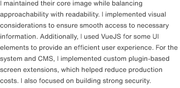 I maintained their core image while balancing approachability with readability. I implemented visual considerations to ensure smooth access to necessary information. Additionally, I used VueJS for some UI elements to provide an efficient user experience. For the system and CMS, I implemented custom plugin-based screen extensions, which helped reduce production costs. I also focused on building strong security.