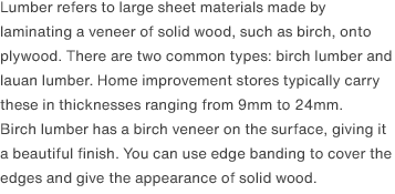 Lumber refers to large sheet materials made by laminating a veneer of solid wood, such as birch, onto plywood. There are two common types: birch lumber and lauan lumber. Home improvement stores typically carry these in thicknesses ranging from 9mm to 24mm.Birch lumber has a birch veneer on the surface, giving it a beautiful finish. You can use edge banding to cover the edges and give the appearance of solid wood.