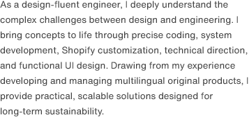 As a design-fluent engineer, I deeply understand the complex challenges between design and engineering. I bring concepts to life through precise coding, system development, Shopify customization, technical direction, and functional UI design. Drawing from my experience developing and managing multilingual original products, I provide practical, scalable solutions designed for long-term sustainability.