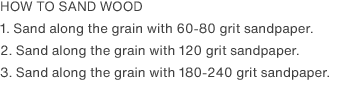 HOW TO SAND WOOD
                1. Sand along the grain with 60-80 grit sandpaper.
                2. Sand along the grain with 120 grit sandpaper.
                3. Sand along the grain with 180-240 grit sandpaper.