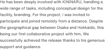 He has been deeply involved with KININARU, handling a wide range of tasks, including conceptual design for the facility, branding. For this project, I was invited to participate and joined remotely from a distance. Despite the geographical gap between Osaka and Hokkaido, this being our first collaborative project with him, We successfully achieved the release thanks to his generous support and guidance.