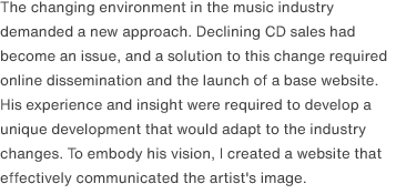 The changing environment in the music industry demanded a new approach. Declining CD sales had become an issue, and a solution to this change required online dissemination and the launch of a base website. His experience and insight were required to develop a unique development that would adapt to the industry changes. To embody his vision, I created a website that effectively communicated the artist's image.
