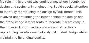 I was responsible for combining design and system development. My primary focus was to faithfully reproduce his designs. To achieve this, I delved deep into the design intent and worked to replicate the designs precisely within a browser environment. I ensured that the aesthetic appeal of the designs was maintained while also creating a responsive design that could adapt seamlessly to various screen sizes.