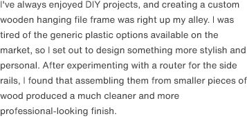 I've always enjoyed DIY projects, and creating a custom wooden hanging file frame was right up my alley. I was tired of the generic plastic options available on the market, so I set out to design something more stylish and personal. After experimenting with a router for the side rails, I found that assembling them from smaller pieces of wood produced a much cleaner and more professional-looking finish.