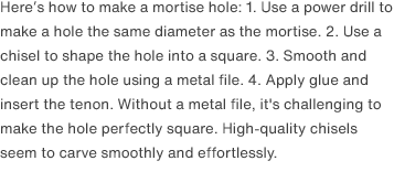 Here’s how to make a mortise hole: 1. Use a power drill to make a hole the same diameter as the mortise. 2. Use a chisel to shape the hole into a square. 3. Smooth and clean up the hole using a metal file. 4. Apply glue and insert the tenon. Without a metal file, it's challenging to make the hole perfectly square. High-quality chisels seem to carve smoothly and effortlessly.