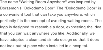 The name "Waiting Room Anywhere" was inspired by Doraemon's "Dokodemo Door." The "Dokodemo Door" is a convenient tool that can take you anywhere, which perfectly fits the concept of avoiding waiting rooms. The logo is designed to resemble a door, expressing the idea that you can wait anywhere you like. Additionally, we have adopted a clean and simple design so that it does not look out of place when installed in a hospital.
