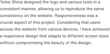 Yohei Shirai designed the logo and various tools in a consistent manner, allowing us to reproduce the same consistency on the website. Responsiveness was a crucial aspect of this project. Considering that users access the website from various devices, I have achieved a responsive design that adapts to different screen sizes without compromising the beauty of the design.