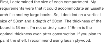 First, I determined the size of each compartment. My requirements were that it could accommodate an Esselte arch file and my large books. So, I decided on a vertical size of 33cm and a depth of 30cm. The thickness of the board is 18 mm. I'm not entirely sure if 18mm is the optimal thickness even after construction. If you plan to paint the shelf, I recommend using lauan plywood.