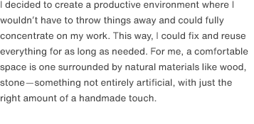 I decided to create a productive environment where I wouldn’t have to throw things away and could fully concentrate on my work. This way, I could fix and reuse everything for as long as needed. For me, a comfortable space is one surrounded by natural materials like wood, stone—something not entirely artificial, with just the right amount of a handmade touch. 