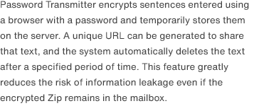 Password Transmitter encrypts sentences entered using a browser with a password and temporarily stores them on the server. A unique URL can be generated to share that text, and the system automatically deletes the text after a specified period of time. This feature greatly reduces the risk of information leakage even if the encrypted Zip remains in the mailbox.
