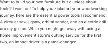 Want to build your own furniture but clueless about tools? I was too! To help you kickstart your woodworking journey, here are the essential power tools I recommend. A circular saw, jigsaw, orbital sander, and an electric drill are my go-tos. While you might get away with using a home improvement store's cutting service for the first two, an impact driver is a game-changer.
