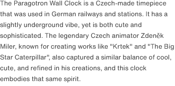 The Paragotron Wall Clock is a Czech-made timepiece that was used in German railways and stations. It has a slightly underground vibe, yet is both cute and sophisticated. The legendary Czech animator Zdeněk Miler, known for creating works like "Krtek" and "The Big Star Caterpillar", also captured a similar balance of cool, cute, and refined in his creations, and this clock embodies that same spirit. 
