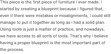 This piece is the first piece of furniture I ever made. I started by creating a blueprint because I figured that, even if there were mistakes or misalignments, I could still manage to put it together as long as I had a solid plan. Using tools is just a matter of practice, and nowadays, we have access to all sorts of tools. That’s why I believe having a proper blueprint is the most important part of the process.