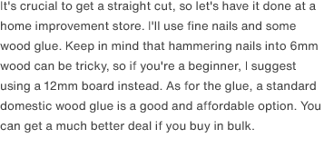 It's crucial to get a straight cut, so let's have it done at a home improvement store. I'll use fine nails and some wood glue. Keep in mind that hammering nails into 6mm wood can be tricky, so if you're a beginner, I suggest using a 12mm board instead. As for the glue, a standard domestic wood glue is a good and affordable option. You can get a much better deal if you buy in bulk.