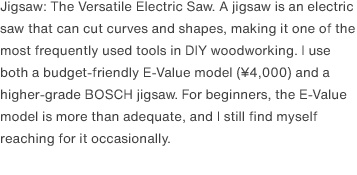 Jigsaw: The Versatile Electric Saw. A jigsaw is an electric saw that can cut curves and shapes, making it one of the most frequently used tools in DIY woodworking. I use both a budget-friendly E-Value model (¥4,000) and a higher-grade BOSCH jigsaw. For beginners, the E-Value model is more than adequate, and I still find myself reaching for it occasionally.