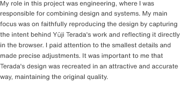 I was responsible for combining design and system development. My primary focus was to faithfully reproduce his designs. To achieve this, I delved deep into the design intent and worked to replicate the designs precisely within a browser environment. I ensured that the aesthetic appeal of the designs was maintained while also creating a responsive design that could adapt seamlessly to various screen sizes.