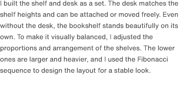 I built the shelf and desk as a set. The desk matches the shelf heights and can be attached or moved freely. Even without the desk, the bookshelf stands beautifully on its own. To make it visually balanced, I adjusted the proportions and arrangement of the shelves. The lower ones are larger and heavier, and I used the Fibonacci sequence to design the layout for a stable look.