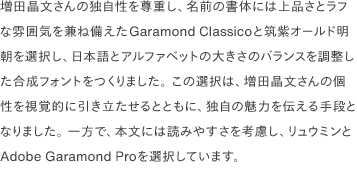 増田晶文さんの独自性を尊重し、名前の書体には上品さとラフな雰囲気を兼ね備えたGaramond Classicoと筑紫オールド明朝を選択し、日本語とアルファベットの大きさのバランスを調整した合成フォントをつくりました。 この選択は、増田晶文さんの個性を視覚的に引き立たせるとともに、独自の魅力を伝える手段となりました。 一方で、本文には読みやすさを考慮し、リュウミンとAdobe Garamond Proを選択しています。