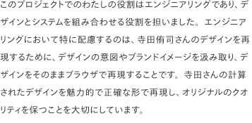 このプロジェクトでのわたしの役割はエンジニアリングであり、デザインとシステムを組み合わせる役割を担いました。エンジニアリングにおいて特に配慮するのは、寺田侑司さんのデザインを再現するために、デザインの意図やブランドイメージを汲み取り、デザインをそのままブラウザで再現することです。寺田さんの計算されたデザインを魅力的で正確な形で再現し、オリジナルのクオリティを保つことを大切にしています。