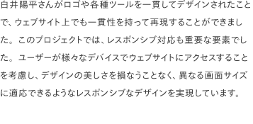 白井陽平さんがロゴや各種ツールを一貫してデザインされたことで、ウェブサイト上でも一貫性を持って再現することができました。このプロジェクトでは、レスポンシブ対応も重要な要素でした。ユーザーが様々なデバイスでウェブサイトにアクセスすることを考慮し、デザインの美しさを損なうことなく、異なる画面サイズに適応できるようなレスポンシブなデザインを実現しています。