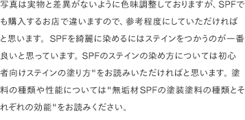 写真は実物と差異がないように色味調整しておりますが、SPFでも購入するお店で違いますので、参考程度にしていただければと思います。SPFを綺麗に染めるにはステインをつかうのが一番良いと思っています。 SPFのステインの染め方については<a href="/scrap/article/2020-11_how-to-stain/">初心者向けステインの塗り方"</a>をお読みいただければと思います。 塗料の種類や性能については<a href="/scrap/article/2020-12_wood-paint-types/">"無垢材SPFの塗装塗料の種類とそれぞれの効能"</a>をお読みください。 