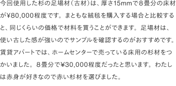 今回使用した<a href="http://www.ashiba21.com/" target="_blank">杉の足場材（古材）</a>は、厚さ15mmで8畳分の床材が￥80,000程度です。まともな絨毯を購入する場合と比較すると、同じくらいの価格で材料を買うことができます。足場材は、使い古した感が強いのでサンプルを確認するのがおすすめです。賃貸アパートでは、ホームセンターで売っている床用の杉材をつかいました。8畳分で¥30,000程度だったと思います。わたしは赤身が好きなので赤い杉材を選びました。