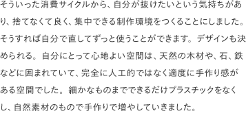 そういった消費サイクルから、自分が抜けたいという気持ちがあり、捨てなくて良く、集中できる制作環境をつくることにしました。そうすれば自分で直してずっと使うことができます。デザインも決められる。自分にとって心地よい空間は、天然の木材や、石、鉄などに囲まれていて、完全に人工的ではなく適度に手作り感がある空間でした。細かなものまでできるだけプラスチックをなくし、自然素材のもので手作りで増やしていきました。