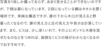 写真を1枚しか撮っておらず、あまり見せることができないのですが、下側は扉になっています。 2段になっている棚はタオルを置く場所です。 単純な構造ですが、扉の下から木口が見えると野暮ったくなるので、扉の見え方と足の見え方や長さは計算しています。 また、ビスは、少し深くいれて、その上にボンドと木屑を混ぜたものなどをつめれば、面倒なくビスの頭がわからなくなるのでおすすめです。
