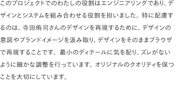 このプロジェクトでのわたしの役割はエンジニアリングであり、デザインとシステムを組み合わせる役割を担いました。 特に配慮するのは、寺田侑司さんのデザインを再現するために、デザインの意図やブランドイメージを汲み取り、デザインをそのままブラウザで再現することです。最小のディテールに気を配り、ズレがないように細かな調整を行っています。 オリジナルのクオリティを保つことを大切にしています。