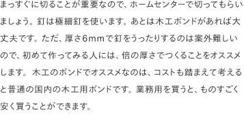 まっすぐに切ることが重要なので、ホームセンターで切ってもらいましょう。 釘は極細釘を使います。 あとは木工ボンドがあれば大丈夫です。 ただ、厚さ6mmで釘をうったりするのは案外難しいので、初めて作ってみる人には、倍の厚さでつくることをオススメします。木工のボンドでオススメなのは、コストも踏まえて考えると普通の国内の木工用ボンドです。 業務用を買うと、ものすごく安く買うことができます。