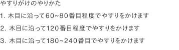 やすりがけのやりかた
                1. 木目に沿って60~80番目程度でやすりをかけます
                2. 木目に沿って120番目程度でやすりをかけます
                3. 木目に沿って180~240番目でやすりをかけます