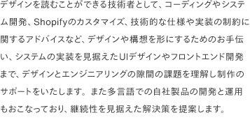 デザインを読むことができる技術者として、コーディングやシステム開発、Shopifyのカスタマイズ、技術的な仕様や実装の制約に関するアドバイスなど、デザインや構想を形にするためのお手伝い、システムの実装を見据えたUIデザインやフロントエンド開発まで、デザインとエンジニアリングの隙間の課題を理解し制作のサポートをいたします。また多言語での自社製品の開発と運用もおこなっており、継続性を見据えた解決策を提案します。