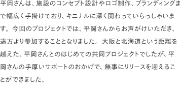 平岡さんは、施設のコンセプト設計やロゴ制作、ブランディングまで幅広く手掛けており、キニナルに深く関わっていらっしゃいます。今回のプロジェクトでは、平岡さんからお声がけいただき、遠方より参加することとなりました。大阪と北海道という距離を越えた、平岡さんとのはじめての共同プロジェクトでしたが、平岡さんの手厚いサポートのおかげで、無事にリリースを迎えることができました。