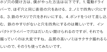 ホゾ穴の開け方は、僕がやった方法は以下です。1.電動ドライバーで、ほぞ穴と同じ直径の穴をあける。2.ノミで四角い穴にする。3.鉄のヤスリで穴をきれいにする。4.ボンドをつけて差し込む。鉄のやすりがないと穴を四角にするのは難しいです。インパクトドライバーで穴はだいたい開けられるのですが、それでも掘っていくのは大変ですね。品質の高いノミはサクサク掘れるらしいので、そのうち使ってみたいです。