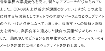 音楽業界の環境変化を受け、新たなアプローチが求められていました。 CDの売り上げ減少が課題となっていますが、この変化に対する解決策としてネットでの発信やベースとなるウェブサイトの立ち上げが必要になっていました。 藤原亨さんの経験と洞察力を活かし、業界変革に適応した独自の展開が求められていました。 藤原さんのビジョンを具現化するために、アーティストのイメージを効果的に伝えるウェブサイトを制作しました。